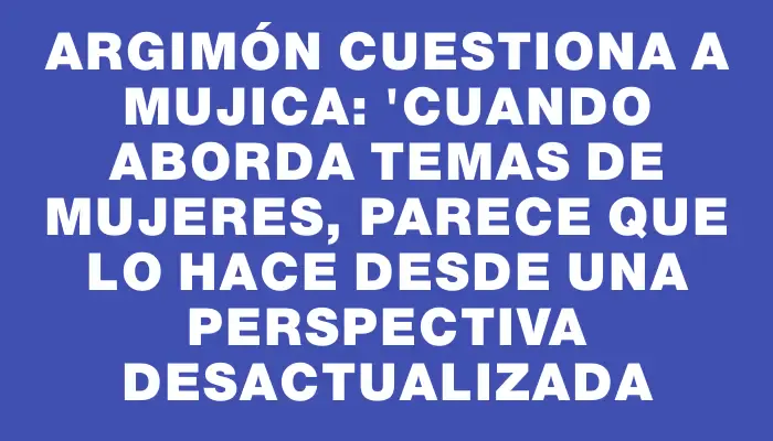 Argimón cuestiona a Mujica: "Cuando aborda temas de mujeres, parece que lo hace desde una perspectiva desactualizada