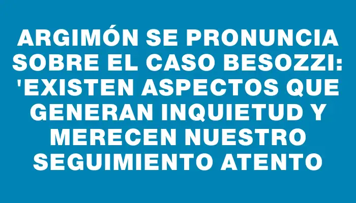 Argimón se pronuncia sobre el caso Besozzi: "Existen aspectos que generan inquietud y merecen nuestro seguimiento atento