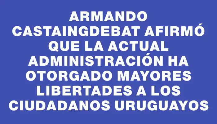 Armando Castaingdebat afirmó que la actual administración ha otorgado mayores libertades a los ciudadanos uruguayos