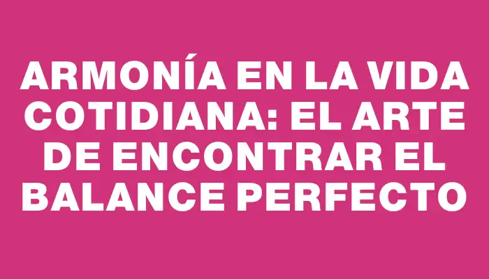 Armonía en la vida cotidiana: el arte de encontrar el balance perfecto