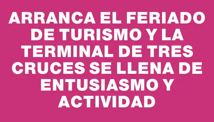 Arranca el feriado de Turismo y la terminal de Tres Cruces se llena de entusiasmo y actividad