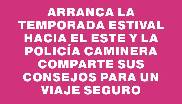 Arranca la temporada estival hacia el este y la Policía Caminera comparte sus consejos para un viaje seguro