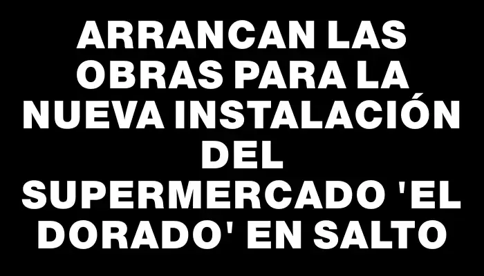 Arrancan las obras para la nueva instalación del supermercado “El Dorado” en Salto