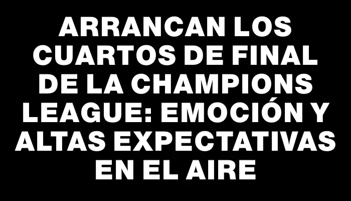 Arrancan los cuartos de final de la Champions League: emoción y altas expectativas en el aire