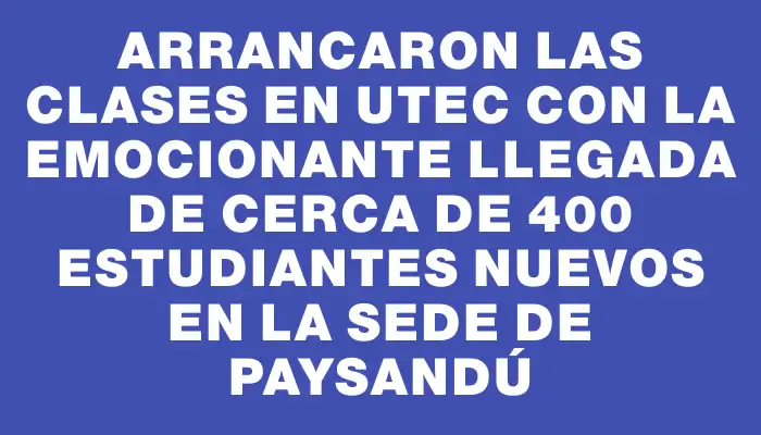 Arrancaron las clases en Utec con la emocionante llegada de cerca de 400 estudiantes nuevos en la sede de Paysandú