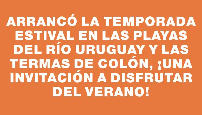 Arrancó la temporada estival en las playas del río Uruguay y las termas de Colón, ¡una invitación a disfrutar del verano!