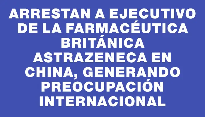 Arrestan a ejecutivo de la farmacéutica británica AstraZeneca en China, generando preocupación internacional