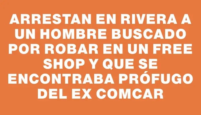 Arrestan en Rivera a un hombre buscado por robar en un free shop y que se encontraba prófugo del ex Comcar