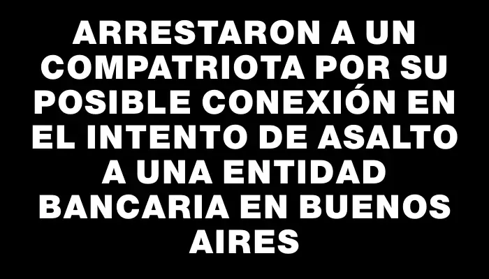 Arrestaron a un compatriota por su posible conexión en el intento de asalto a una entidad bancaria en Buenos Aires