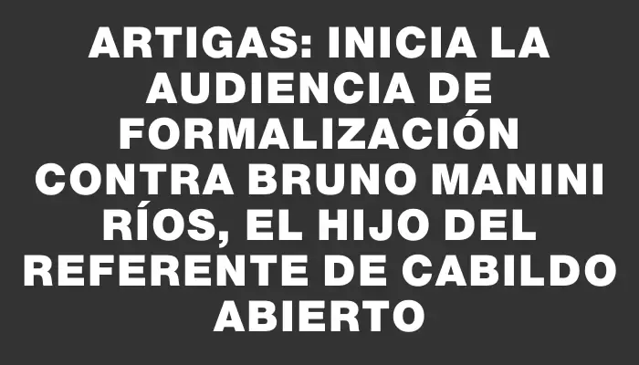 Artigas: inicia la audiencia de formalización contra Bruno Manini Ríos, el hijo del referente de Cabildo Abierto