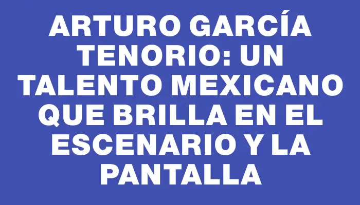 Arturo García Tenorio: Un talento mexicano que brilla en el escenario y la pantalla