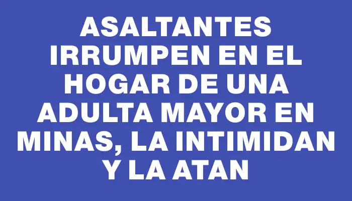 Asaltantes irrumpen en el hogar de una adulta mayor en Minas, la intimidan y la atan