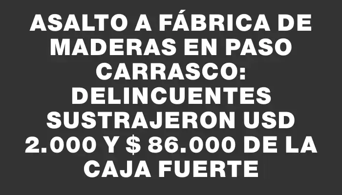 Asalto a fábrica de maderas en Paso Carrasco: delincuentes sustrajeron Usd 2.000 y $ 86.000 de la caja fuerte