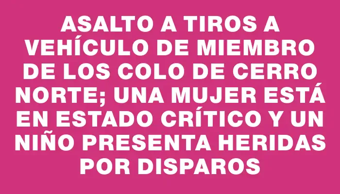 Asalto a tiros a vehículo de miembro de los Colo de Cerro Norte; una mujer está en estado crítico y un niño presenta heridas por disparos