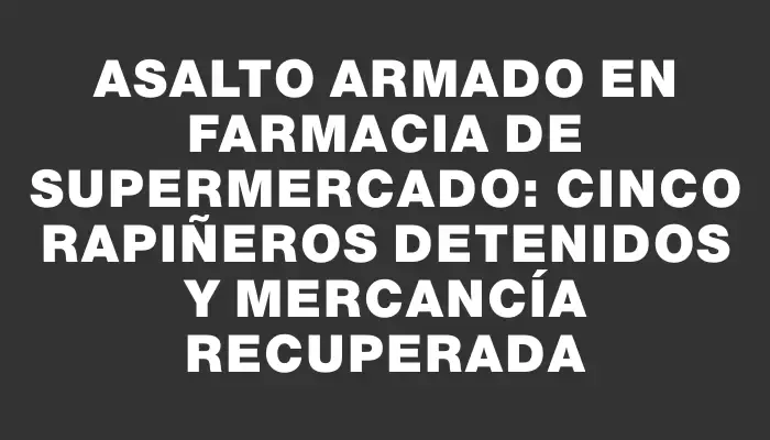 Asalto armado en farmacia de supermercado: cinco rapiñeros detenidos y mercancía recuperada