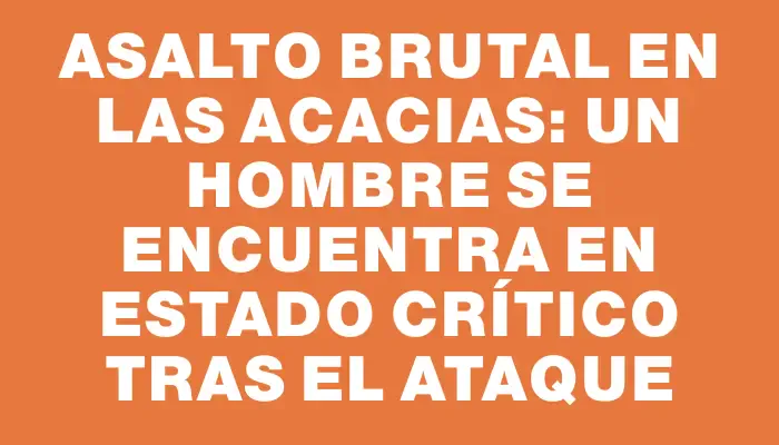 Asalto brutal en Las Acacias: un hombre se encuentra en estado crítico tras el ataque