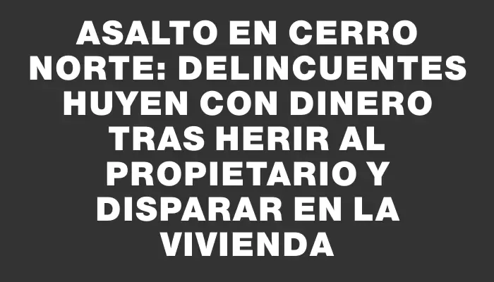 Asalto en Cerro Norte: delincuentes huyen con dinero tras herir al propietario y disparar en la vivienda