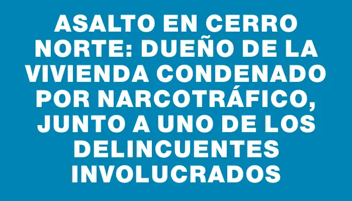 Asalto en Cerro Norte: dueño de la vivienda condenado por narcotráfico, junto a uno de los delincuentes involucrados