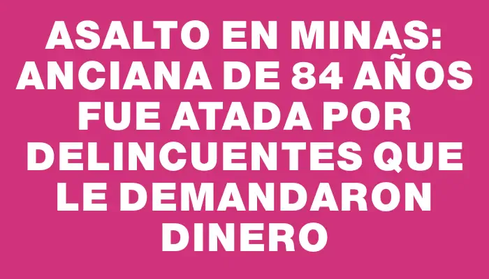 Asalto en Minas: anciana de 84 años fue atada por delincuentes que le demandaron dinero