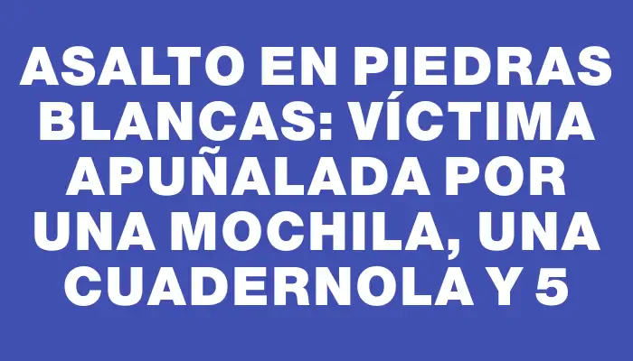 Asalto en Piedras Blancas: víctima apuñalada por una mochila, una cuadernola y $55