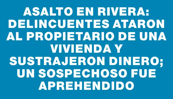 Asalto en Rivera: delincuentes ataron al propietario de una vivienda y sustrajeron dinero; un sospechoso fue aprehendido
