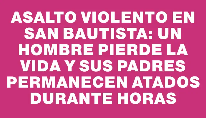 Asalto violento en San Bautista: un hombre pierde la vida y sus padres permanecen atados durante horas