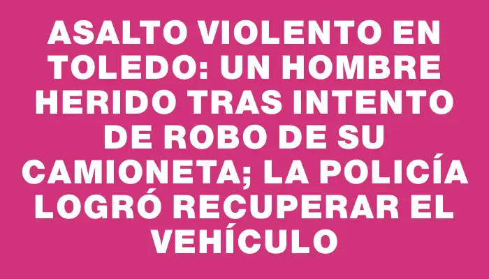 Asalto violento en Toledo: un hombre herido tras intento de robo de su camioneta; la Policía logró recuperar el vehículo