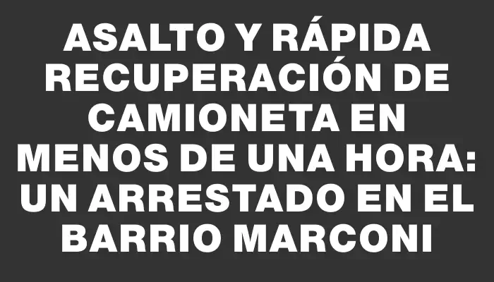 Asalto y rápida recuperación de camioneta en menos de una hora: un arrestado en el barrio Marconi