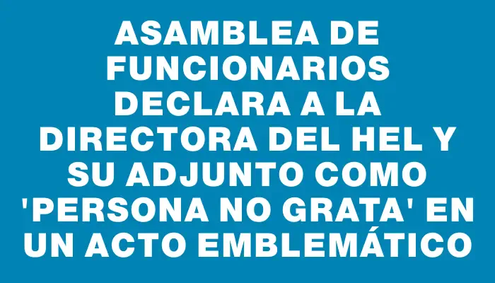Asamblea de funcionarios declara a la directora del Hel y su adjunto como “persona no grata” en un acto emblemático