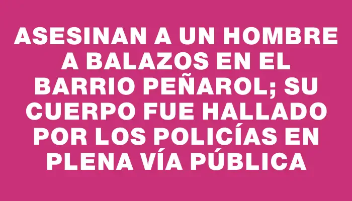 Asesinan a un hombre a balazos en el barrio Peñarol; su cuerpo fue hallado por los policías en plena vía pública