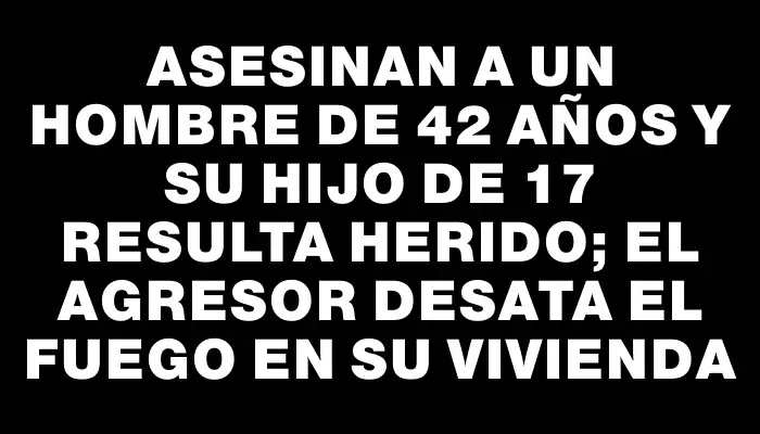 Asesinan a un hombre de 42 años y su hijo de 17 resulta herido; el agresor desata el fuego en su vivienda