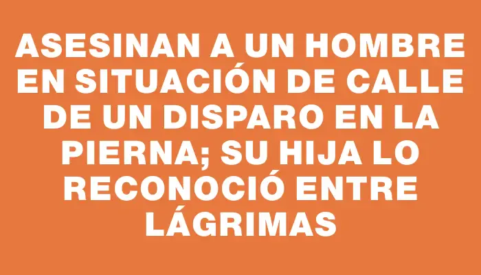 Asesinan a un hombre en situación de calle de un disparo en la pierna; su hija lo reconoció entre lágrimas