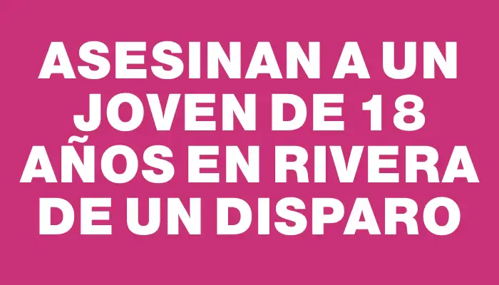 Asesinan a un joven de 18 años en Rivera de un disparo