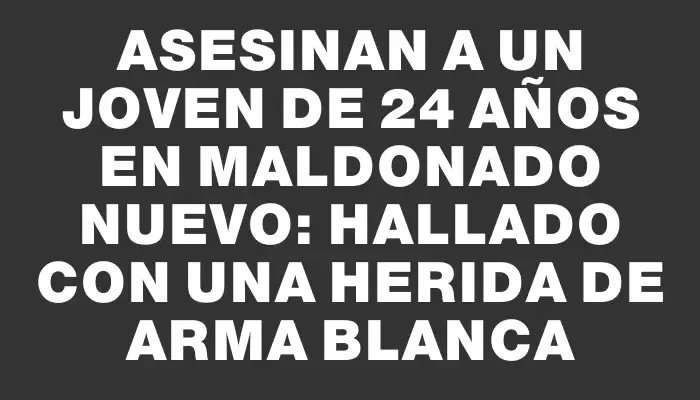 Asesinan a un joven de 24 años en Maldonado Nuevo: hallado con una herida de arma blanca