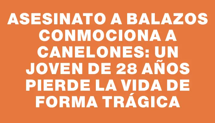 Asesinato a balazos conmociona a Canelones: un joven de 28 años pierde la vida de forma trágica