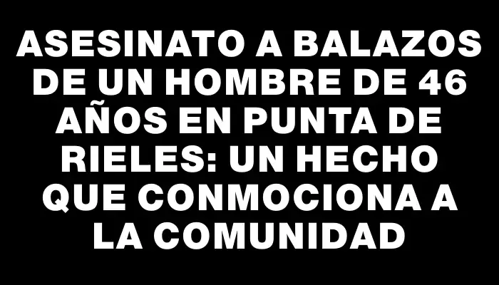 Asesinato a balazos de un hombre de 46 años en Punta de Rieles: un hecho que conmociona a la comunidad