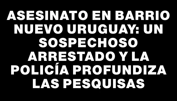 Asesinato en barrio Nuevo Uruguay: un sospechoso arrestado y la Policía profundiza las pesquisas