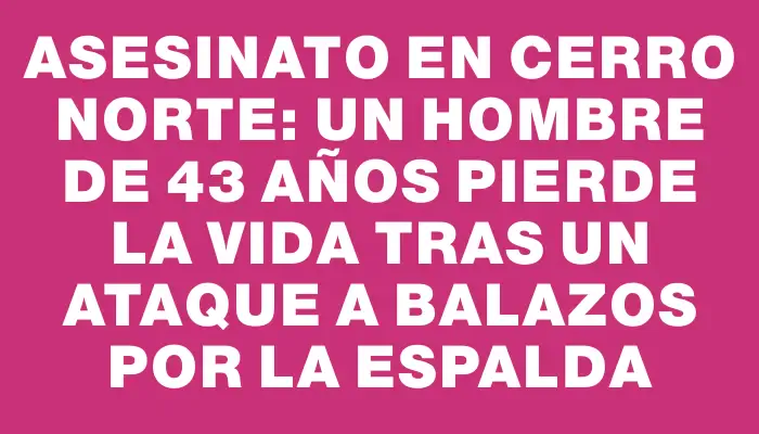 Asesinato en Cerro Norte: un hombre de 43 años pierde la vida tras un ataque a balazos por la espalda