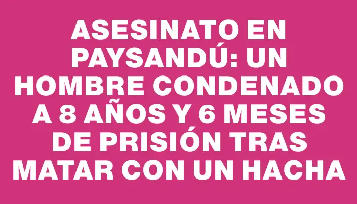 Asesinato en Paysandú: un hombre condenado a 8 años y 6 meses de prisión tras matar con un hacha
