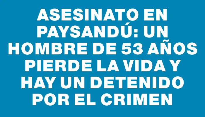 Asesinato en Paysandú: Un hombre de 53 años pierde la vida y hay un detenido por el crimen