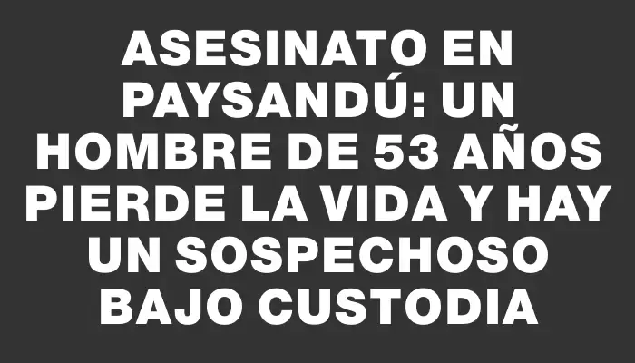 Asesinato en Paysandú: un hombre de 53 años pierde la vida y hay un sospechoso bajo custodia
