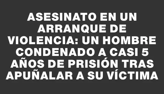 Asesinato en un arranque de violencia: un hombre condenado a casi 5 años de prisión tras apuñalar a su víctima