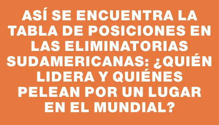 Así se encuentra la tabla de posiciones en las Eliminatorias Sudamericanas: ¿quién lidera y quiénes pelean por un lugar en el Mundial?