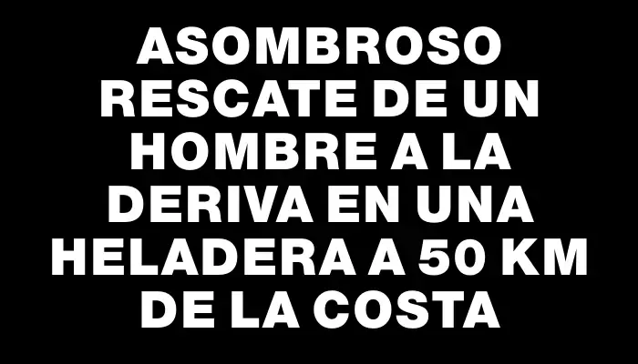 Asombroso rescate de un hombre a la deriva en una heladera a 50 km de la costa