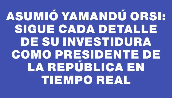 Asumió Yamandú Orsi: Sigue cada detalle de su investidura como presidente de la República en tiempo real