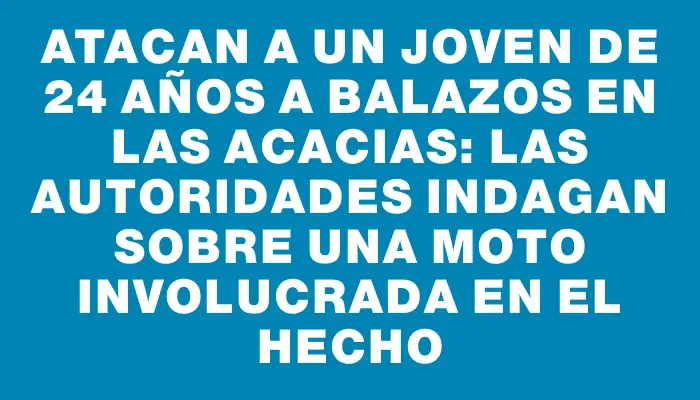 Atacan a un joven de 24 años a balazos en Las Acacias: las autoridades indagan sobre una moto involucrada en el hecho