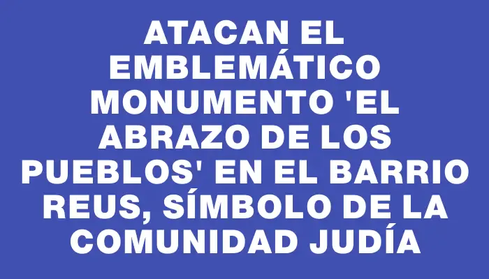 Atacan el emblemático monumento "El abrazo de los pueblos" en el barrio Reus, símbolo de la comunidad judía