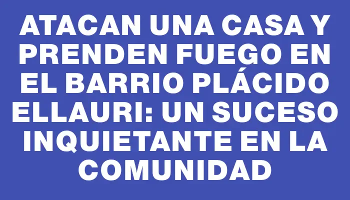 Atacan una casa y prenden fuego en el barrio Plácido Ellauri: un suceso inquietante en la comunidad