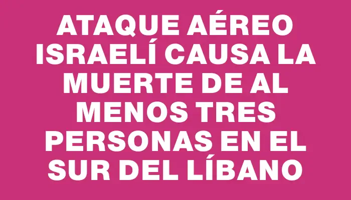 Ataque aéreo israelí causa la muerte de al menos tres personas en el sur del Líbano