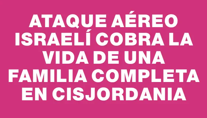 Ataque aéreo israelí cobra la vida de una familia completa en Cisjordania